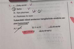 1.
V
Vap
1. Doku SIVISI
II Safra
III. Kan plazması Vo
IV. Pankreas öz suyu
12709
Yukarıdaki vücut sıvılarının hangilerinde sindirim en-
zimi bulunmaz?
A) I vell
B) II ve III
D) I, II ve III
-C) III ve IV
E) I, II ve IV
cont9/14omis
114145911306103
21510497
4.