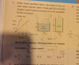 S
1. Kütle-hacim grafikleri Şekil-l'de verilen K ve L si-
vıları taban alanları Şekil-ll'deki gibi 3S ve S olan
düzgün kesitli kaplara sırasıyla 2h ve 3h yükseklik-
lerinde konuluyor.
Ju
A Kütle (m)
3m
2m
m
V 2V 3V Hacim (V)
Şekil - 1
kuvvetleri
A)
2h
3
2
B) 2
3M
SIVISI
Buna göre, kapların tabanlarındaki sıvı basınç
FK
F
hops
3S
oranı nedir?
Şekil-I
L
3h SIVISI
C) 3 D) 4
Açık hava basıncının P. olduğu bir or
E) 6
4. Yat
düs
ola
linc
del
niy
e
"
MO 15
Bu
dü
tır
A)