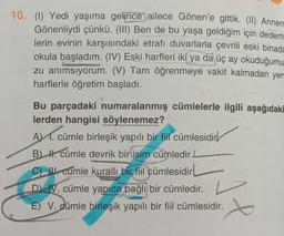 10. (1) Yedi yaşıma gelince ailece Gönen'e gittik. (II) Annem
Gönenliydi çünkü. (III) Ben de bu yaşa geldiğim için dedem
lerin evinin karşısındaki etrafı duvarlarla çevrili eski binada
okula başladım. (IV) Eski harfleri iki ya da üç ay okuduğumu
zu anımsıyorum. (V) Tam öğrenmeye vakit kalmadan yen
harflerle öğretim başladı.
Bu parçadaki numaralanmış cümlelerle ilgili aşağıdaki
lerden hangisi söylenemez?
A. cümle birleşik yapılı bir fiil cümlesidir
B) H. cümle devrik bir isim cümledir.L
C) cumle kurallı bir fiil cümlesidir
D) IV. cümle yapıca bağlı bir cümledir.
E) V. cümle birleşik yapılı bir fiil cümlesidir.