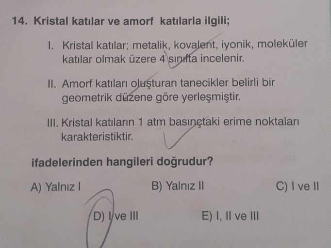 14. Kristal katılar ve amorf katılarla ilgili;
1. Kristal katılar; metalik, kovalent, iyonik, moleküler
katılar olmak üzere 4 sınıfta incelenir.
II. Amorf katıları oluşturan tanecikler belirli bir
geometrik düzene göre yerleşmiştir.
III. Kristal katıların
