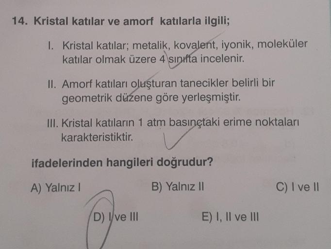 14. Kristal katılar ve amorf katılarla ilgili;
1. Kristal katılar; metalik, kovalent, iyonik, moleküler
katılar olmak üzere 4 sınıfta incelenir.
II. Amorf katıları oluşturan tanecikler belirli bir
geometrik düzene göre yerleşmiştir.
III. Kristal katıların 