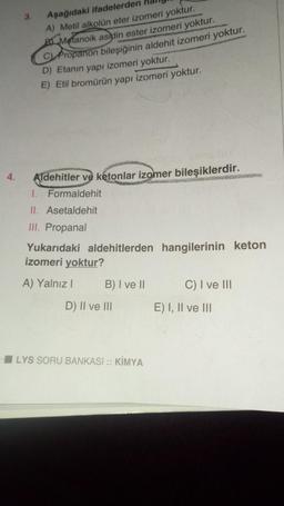 4.
3.
Aşağıdaki ifadelerden
A) Metil alkolün eter izomeri yoktur.
B Metanoik asidin ester izomeri yoktur.
C) Propanon bileşiğinin aldehit izomeri yoktur.
D) Etanın yapı izomeri yoktur.
E) Etil bromürün yapı izomeri yoktur.
Aldehitler ve ketonlar izomer bileşiklerdir.
1. Formaldehit
II. Asetaldehit
III. Propanal
Yukarıdaki aldehitlerden hangilerinin keton
izomeri yoktur?
A) Yalnız I
B) I ve II
D) II ve III
LYS SORU BANKASI :: KİMYA
C) I ve III
E) I, II ve III