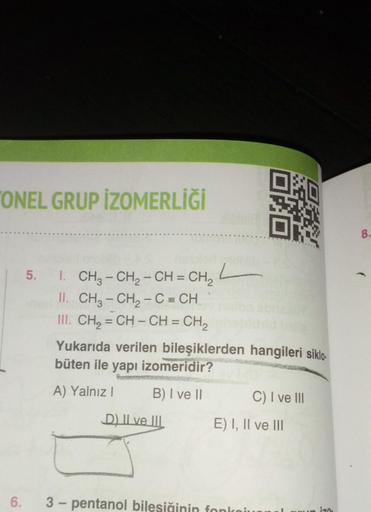 "ONEL GRUP IZOMERLİĞİ
6.
5. I. CH3 - CH2 – CH = CH2
II. CH₂ - CH₂ - C = CH
III. CH₂=CH-CH=CH₂
Yukarıda verilen bileşiklerden hangileri siklo.
büten ile yapı izomeridir?
A) Yalnız I
B) I ve II
L
D) II ve III
C) I ve III
E) I, II ve III
3-pentanol bilesiğini