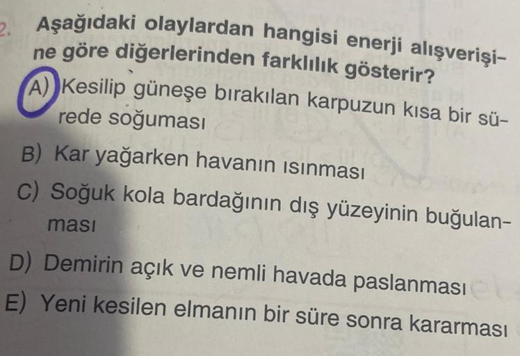 2. Aşağıdaki olaylardan hangisi enerji alışverişi-
ne göre diğerlerinden farklılık gösterir?
A Kesilip güneşe bırakılan karpuzun kısa bir sü-
rede soğuması
B) Kar yağarken havanın ısınması
c) Soğuk kola bardağının dış yüzeyinin buğulan-
ması
D) Demirin açı