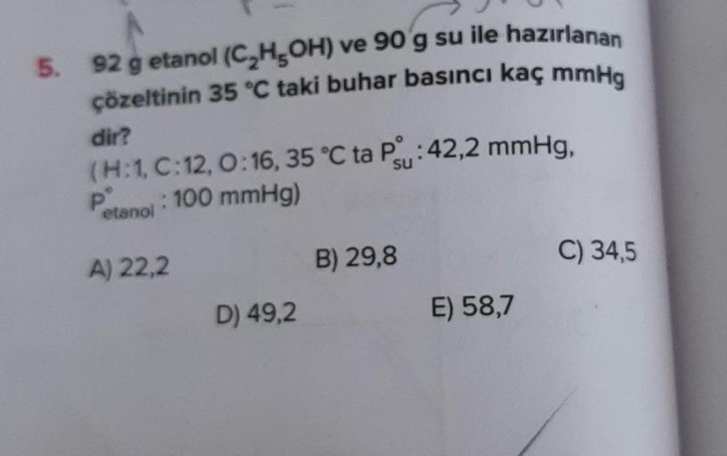 5. 92 g etanol (C₂H5OH) ve 90 g su ile hazırlanan
çözeltinin 35 °C taki buhar basıncı kaç mmHg
dir?
su
(H:1, C:12, 0:16, 35 °C ta P: 42,2 mmHg,
Petanol: 100 mmHg)
A) 22,2
D) 49,2
B) 29,8
E) 58,7
C) 34,5