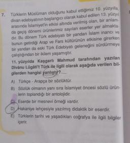 7. Türklerin Müslüman olduğunu kabul ettiğimiz 10. yüzyılla,
divan edebiyatının başlangıcı olarak kabul edilen 13. yüzyıl
arasında İslamiyet'in etkisi altında verilmiş olan, bir anlam-
da geçiş dönemi ürünlerimiz sayılan eserler yer almakta-
dır. Bu dönem Türk edebiyatı bir yandan İslam inancı ve
bunun getirdiği Arap ve Fars kültürünün etkisine girerken
bir yandan da eski Türk Edebiyatı geleneğini sürdürmeye
çalıştığından bir ikilem yaşamıştır.
11. yüzyılda Kaşgarlı Mahmud tarafından yazılan
Dîvânu Lügâti't Türk ile ilgili olarak aşağıda verilen bil-
gilerden hangisi yanlıştır?
A) Türkçe - Arapça bir sözlüktür.
B) Sözlük olmanın yanı sıra İslamiyet öncesi sözlü ürün-
lerin toplandığı bir antolojidir.
C) Eserde bir mesnevi örneği vardır.
D) Hakaniye lehçesiyle yazılmış didaktik bir eserdir.
E) Türklerin tarihi ve yaşadıkları coğrafya ile ilgili bilgiler
içerir.