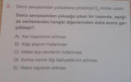 2.
Deniz seviyesinden yükseklere çıkıldıkça O₂ miktarı azalır.
Deniz seviyesinden yükseğe çıkan bir insanda, aşağı-
da verilenlerden hangisi diğerlerinden daha sonra ger-
çekleşir?
A) Kan basıncının artması
B) Kalp atışının hızlanması
C) Nefes alıp vermenin hızlanması
D) Kırmızı kemik iliği faaliyetlerinin artması
E) Nabız sayısının artması