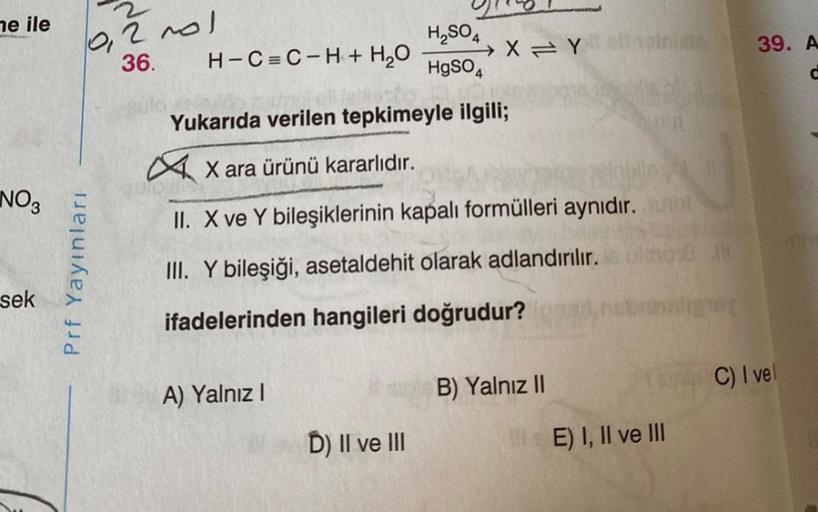 me ile
NO3
sek
Prf Yayınları
Na
2001
36. H-C=C-H + H₂O
A) Yalnız I
H₂SO4
HgSO4
1969-13
Yukarıda verilen tepkimeyle ilgili;
X ara ürünü kararlıdır.
II. X ve Y bileşiklerinin kapalı formülleri aynıdır.
III. Y bileşiği, asetaldehit olarak adlandırılır.
ifadel