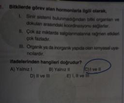 1. Bitkilerde görev alan hormonlarla ilgili olarak,
1. Sinir sistemi bulunmadığından bitki organlan ve
dokulan arasındaki koordinasyonu sağlarlar.
II. Çok az miktarda salgılanmalarına rağmen etkileri
çok fazladır.
III. Organik ya da inorganik yapıda olan kimyasal uya-
rıcılardır.
ifadelerinden hangileri doğrudur?
B) Yalnız II
A) Yalnız I
D) II ve III
C) I ve II
E) I, II ve Ill