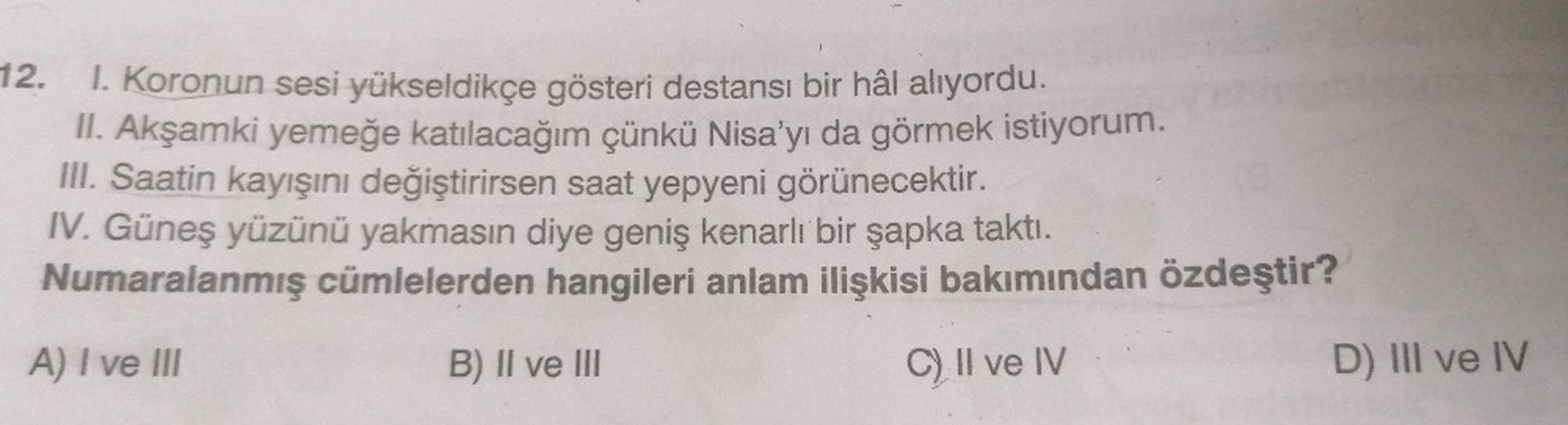 12.
1. Koronun sesi yükseldikçe gösteri destansı bir hâl alıyordu.
II. Akşamki yemeğe katılacağım çünkü Nisa'yı da görmek istiyorum.
III. Saatin kayışını değiştirirsen saat yepyeni görünecektir.
IV. Güneş yüzünü yakmasın diye geniş kenarlı bir şapka taktı.