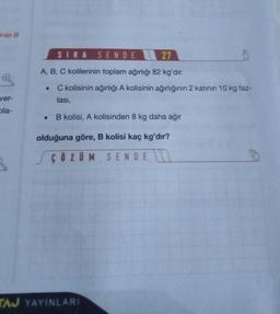 vap B
ver-
ola-
SIRA SENDE
27
A, B, C kolilerinin toplam ağırlığı 82 kg'dır.
C kolisinin ağırlığı A kolisinin ağırlığının 2 katının 10 kg faz-
lası,
B kolisi, A kolisinden 8 kg daha ağır
olduğuna göre, B kolisi kaç kg'dır?
ÇÖZÜM SENDE
●
TAJ YAYINLARI