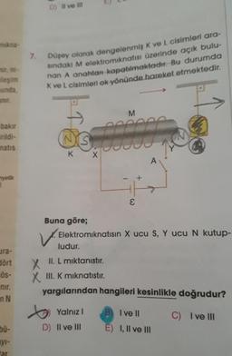 mikna-
leşim
munda,
bakır
irildi-
matis
nyetik
ura-
dört
ÖS-
nir.
nN
bü-
yı-
tar.
7.
D) II ve III
Düşey olarak dengelenmiş K ve L cisimleri ara-
sindaki M elektromıknatısı üzerinde açık bulu-
nan A anahtan kapatılmaktadır. Bu durumda
K ve L cisimleri ok yönünde hareket etmektedir.
NS
K
V.
ludur.
M
000001
X
Buna göre;
Elektromıknatısın X ucu S, Y ucu N kutup-
Yalnız I
D) II ve III
E
A
II. L miktanıstır.
X
XIII. K mıknatıstır.
yargılarından hangileri kesinlikle doğrudur?
C) I ve III
B) Ive ll
E) I, II ve III