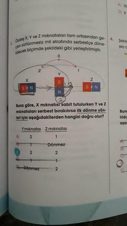 1 Özdeş X, Y ve Z mıknatısları tam ortasından ge- 4. Şekilc
çen sürtünmesiz mil etrafında serbestçe döne-
bilecek biçimde şekildeki gibi yerleştirilmiştir.
şey a
X
A)
B
2
0
Buna göre, X mıknatısı sabit tutulurken Y ve Z
mıknatısları serbest bırakılırsa ilk dönme yön-
leri için aşağıdakilerden hangisi doğru olur?
Ymıknatısı Z mıknatısı
2
1
T
Dönmez
2
2
1
2
Dönmez
Z
SON
A) Yo
D) 11-
Bune
tildig
aşa
B)
S