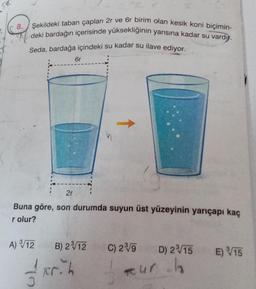 S&
TC
8. Şekildeki taban çapları 2r ve 6r birim olan kesik koni biçimin-
deki bardağın içerisinde yüksekliğinin yarısına kadar su vardı.
Seda, bardağa içindeki su kadar su ilave ediyor.
6r
2r
Buna göre, son durumda suyun üst yüzeyinin yarıçapı kaç
r olur?
A) ³/√/12
B) 23/12 C) 2³/9 D) 2³√15 E) 15
Fr.h
tur h