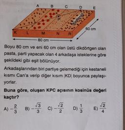 K L
A
B
X
2
A) - -/B)
3
C
M N R
D
Kestaneli
E
80 cm
Boyu 80 cm ve eni 60 cm olan üstü dikdörtgen olan
pasta, parti yapacak olan 4 arkadaşa isteklerine göre
şekildeki gibi eşit bölünüyor.
60 cm
Arkadaşlarından biri partiye gelemediği için kestaneli
kısmı Can'a verip diğer kısım |KD| boyunca paylaşı-
yorlar.
Buna göre, oluşan KPC açısının kosinüs değeri
kaçtır?
√3 C)-1/2/ D) 1/13
√√3
3
E)
√2