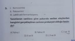 3. 1. Kemosentez
II. Fotosentez
III. Laktik asit fermantasyonu
Tanımlanan canlılara göre yukarıda verilen olaylardan
hangisini gerçekleştiren canlının prokaryot olduğu kesin-
dir?
A) Yalnız I
D) II ve III
B) Yalnız III
E) I, II ve III
C) I ve III
r