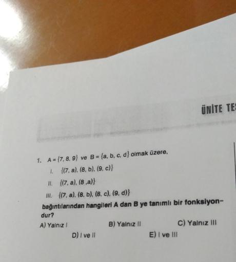 1. A={7, 8, 9) ve B = (a, b, c, d} olmak üzere,
1.
{(7.a), (8, b). (9, c)}
11.
{(7. a), (8,a)}
III. ((7, a), (8, b), (8, c), (9, d)}
bağıntılarından hangileri A dan B ye tanımlı bir fonksiyon-
dur?
A) Yalnız I
D) I ve II
B) Yalnız II
ÜNİTE TES
E) I ve III
