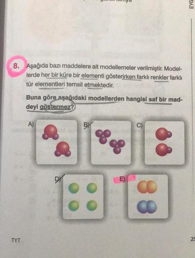 8. Aşağıda bazı maddelere ait modellemeler verilmiştir. Model-
lerde her bir küre bir elementi gösterirken farklı renkler farklı
tür elementleri temsil etmektedir.
TYT
Buna göre aşağıdaki modellerden hangisi saf bir mad-
deyi göstermez?
A)
DY
BY
80
E)
C)
8