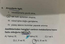 6.
Alveollerle ilgili;
I. kılcaldamarla çevrili olma,
II. tek katlı epitelden oluşma,
III. vücut içine doğru genişleme,
IV. yüzey alanını kıvrımlar yaparak artırma
özelliklerinden hangileri canlının metabolizma hızınır
fazla olduğunu kanıtlar?
A) Yalnız III.
B) Yalnız IV.
D) I, II ve III.
C) I ve II.
E) II, III ve IV.