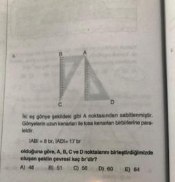 B
A
VA
D
C
İki eş gönye şekildeki gibi A noktasından sabitlenmiştir.
Gönyelerin uzun kenarları ile kısa kenarları birbirlerine para-
leldir.
IABI=8 br, IADI= 17 br
olduğuna göre, A, B, C ve D noktalarını birleştirdiğimizde
oluşan şeklin çevresi kaç br'dir?
A) 48
B) 51 C) 56 D) 60
E) 64