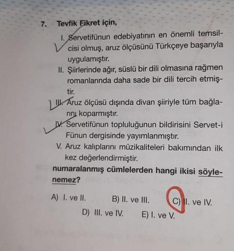 7. Tevfik Fikret için,
1. Servetifünun edebiyatının en önemli temsil-
cisi olmuş, aruz ölçüsünü Türkçeye başarıyla
uygulamıştır.
II. Şiirlerinde ağır, süslü bir dili olmasına rağmen
romanlarında daha sade bir dili tercih etmiş-
tir.
III. Áruz ölçüsü dışınd