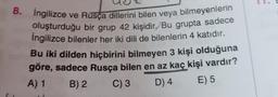 8. İngilizce ve Rusça dillerini bilen veya bilmeyenlerin
oluşturduğu bir grup 42 kişidir. Bu grupta sadece
İngilizce bilenler her iki dili de bilenlerin 4 katıdır.
Bu iki dilden hiçbirini bilmeyen 3 kişi olduğuna
göre, sadece Rusça bilen en az kaç kişi vardır?
A) 1 B) 2 C) 3
D) 4
E) 5