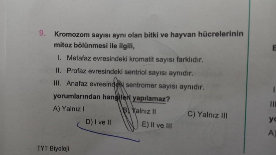 9. Kromozom sayısı aynı olan bitki ve hayvan hücrelerinin
mitoz bölünmesi ile ilgili,
1. Metafaz evresindeki kromatit sayısı farklıdır.
II. Profaz evresindeki sentriol sayısı aynıdır.
III. Anafaz evresindeki sentromer sayısı aynıdır.
yorumlarından hangiler