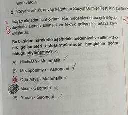 soru vardır.
2. Cevaplarınızı, cevap kâğıdının Sosyal Bilimler Testi için ayrılan k
1. İhtiyaç olmadan icat olmaz. Her medeniyet daha çok ihtiyaç
duyduğu alanda bilimsel ve teknik gelişmeler ortaya koy-
muşlardır.
Bu bilgiden hareketle aşağıdaki medeniyet ve bilim -tek-
nik gelişmeleri eşleştirmelerinden hangisinin doğru
olduğu söylenemez?
A) Hindistan - Matematik v
B) Mezopotamya - Astronomi
Orta Asya - Matematik v
Mısır - Geometri X
E) Yunan - Geometri ✓
3