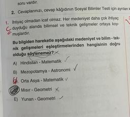 soru vardır.
2. Cevaplarınızı, cevap kâğıdının Sosyal Bilimler Testi için ayrılan k
1. İhtiyaç olmadan icat olmaz. Her medeniyet daha çok ihtiyaç
duyduğu alanda bilimsel ve teknik gelişmeler ortaya koy-
muşlardır.
Bu bilgiden hareketle aşağıdaki medeniyet ve bilim -tek-
nik gelişmeleri eşleştirmelerinden hangisinin doğru
olduğu söylenemez?
A) Hindistan - Matematik v
B) Mezopotamya - Astronomi
Orta Asya - Matematik v
Mısır - Geometri X
E) Yunan - Geometri ✓
3