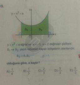 19.
y=x²+a
S₁
YA
S2
2
y = x² + a eğrisi ve x = -1, x = 2 doğruları çiziliyor.
S₁ ve S₂ yazılı oldukları kapalı bölgelerin alanlarıdır.
S₂ = 5.S₁
olduğuna göre, a kaçtır?
A) -—-
B)---
-0-1
X
C) -²/3/2
N/W
D) -3/1/2
m