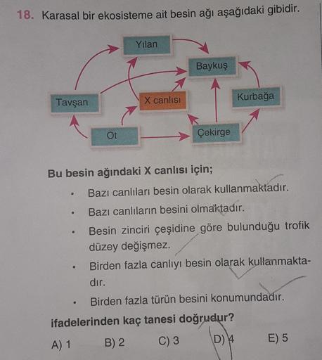 18. Karasal bir ekosisteme ait besin ağı aşağıdaki gibidir.
Tavşan
Ot
●
Yılan
X canlısı
Baykuş
Çekirge
Bu besin ağındaki X canlısı için;
Kurbağa
Bazı canlıları besin olarak kullanmaktadır.
Bazı canlıların besini olmaktadır.
Besin zinciri çeşidine göre bulu