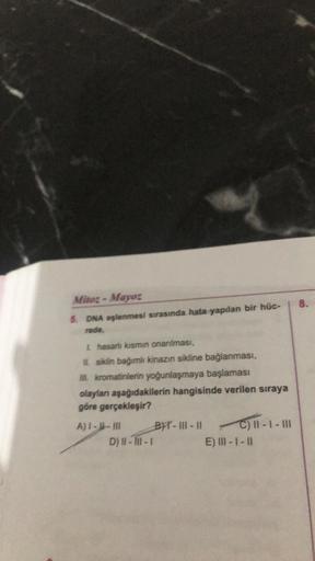 Mitoz-Mayor
5. DNA eşlenmesi sırasında hata yapılan bir hüc-
rede,
Lhasarlı kısmın onarılması,
II. siklin bağımlı kinazın sikline bağlanması,
Ill. kromatinlerin yoğunlaşmaya başlaması
olayları aşağıdakilerin hangisinde verilen sıraya
göre gerçekleşir?
A)1-