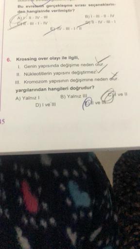 15
Bu evrelerin gerçekleşme sırası seçeneklerin-
den hangisinde verilmiştir?
A) I-II-IV-III
CHT-111-1-IV
EXV
EXV-III-1-11
6. Krossing over olayı ile ilgili,
B)1-#- #-IV
DYT-IV-II-1
1. Genin yapısında değişime neden olur.
II. Nükleotitlerin yapısını değişti