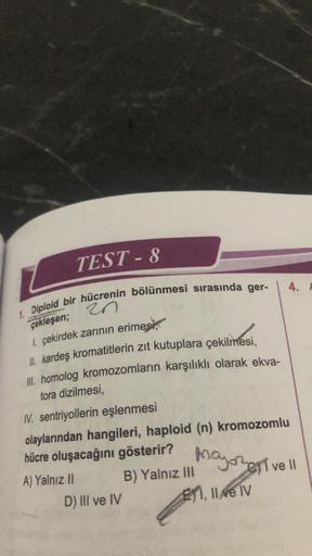 TEST-8
1. Diploid bir hücrenin bölünmesi sırasında ger-
20
çekleşen;
1. çekirdek zarının erimes
II. kardeş kromatitlerin zıt kutuplara çekilmesi,
III. homolog kromozomların karşılıklı olarak ekva-
tora dizilmesi,
IV. sentriyollerin eşlenmesi
olaylarından h