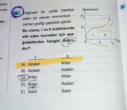 etinin
vvet
um -
in
6.
Doğrusal bir yolda hareket
eden bir cismin momentum -
zaman grafiği şekildeki gibidir.
Bu cisme, I ve II aralıklarında
etki eden kuvvetler için aşa-
ğıdakilerden hangisi doğru-
dur?
A) Azalan
B) Azalan
C) Artan
D) Artan
E) Sabit
11
Artan
Azalan
Artan
Azalan
Sabit
Momentum
P
2
P
0
1
||
t₂
3.
Zama