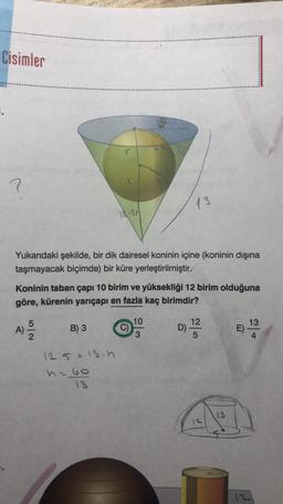 Cisimler
?
Yukarıdaki şekilde, bir dik dairesel koninin içine (koninin dışına
taşmayacak biçimde) bir küre yerleştirilmiştir.
A)
Koninin taban çapı 10 birim ve yüksekliği 12 birim olduğuna
göre, kürenin yarıçapı en fazla kaç birimdir?
52
12-20
B) 3
12.5 = 13.h
h=60
13
C)
13
10
3
D)
12
5
13
E)
13
4