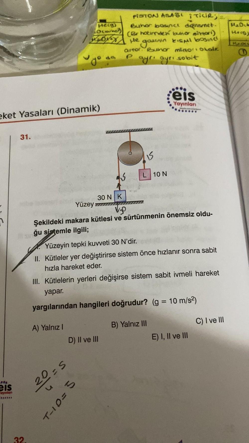 eket Yasaları (Dinamik)
***
eis
ayınlan
31.
32.
He(g)
Locwho
188
A) Yalnız I
V/3
Yüzey T
S
30 N K
V
Şekildeki makara kütlesi ve sürtünmenin önemsiz oldu-
fğu sistemle ilgili;
PISTON ASAL ITILIR;2
Buhor bosince densmet.
(Br hotimde bunor mistori)
He gazının