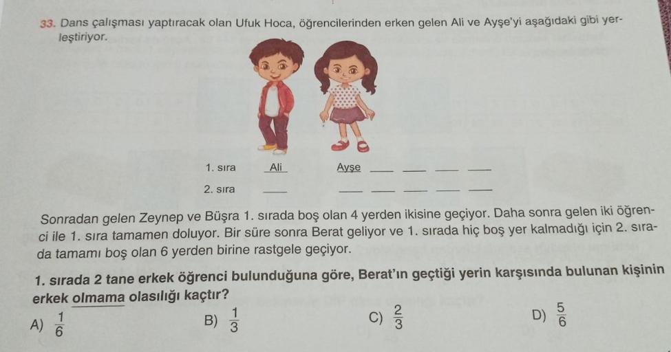 33. Dans çalışması yaptıracak olan Ufuk Hoca, öğrencilerinden erken gelen Ali ve Ayşe'yi aşağıdaki gibi yer-
leştiriyor.
1. sıra
2. sıra
A)
Sonradan gelen Zeynep ve Büşra 1. sırada boş olan 4 yerden ikisine geçiyor. Daha sonra gelen iki öğren-
ci ile 1. sı