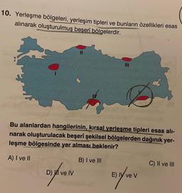 10. Yerleşme bölgeleri, yerleşim tipleri ve bunların özellikleri esas
alınarak oluşturulmuş beşerî bölgelerdir.
11
Bu alanlardan hangilerinin, kırsal verleşme tipleri esas alı-
narak oluşturulacak beşerî şekilsel bölgelerden dağınık yer-
leşme bölgesinde yer alması beklenir?
A) I ve II
B) I ve III
D) ve IV
Eyver
E) IY ve V
C) II ve III