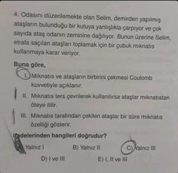 4. Odasını düzenlemekte olan Selim, demirden yapılmış
ataşların bulunduğu bir kutuya yanlışlıkla çarpıyor ve çok
sayıda ataş odanın zeminine dağılıyor. Bunun üzerine Selim,
etrafa saçılan ataşları toplamak için bir çubuk mıknatıs
kullanmaya karar veriyor.
Buna göre,
Mıknatıs ve ataşların birbirini çekmesi Coulomb
kuvvetiyle açıklanır.
II. Mıknatis ters çevrilerek kullanılırsa ataşlar mıknatıstan
öteye itilir.
III. Mıknatıs tarafından çekilen ataşlar bir süre mıknatıs
özelliği gösterir.
ifadelerinden hangileri doğrudur?
Yalnız I
B) Yalnız II
D) I ve III
C)Yalnız III
E) I, II ve III