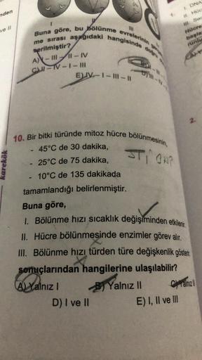 nden
ve II
karekök
111
Buna göre, bu bölünme evrelerinin
aşağıdaki hangisinde
me sırası
verilmiştir?
A)-III-IV
C-TV-1-11
-
EV-1-1-11
10. Bir bitki türünde mitoz hücre bölünmesinin,
STION?
45°C de 30 dakika,
25°C de 75 dakika,
10°C de 135 dakikada
tamamland