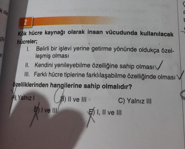 k olan
Clar
en
2
Kök hücre kaynağı olarak insan vücudunda kullanılacak
hücreler;
1.
Belirli bir işlevi yerine getirme yönünde oldukça özel-
leşmiş olması
II. Kendini yenileyebilme özelliğine sahip olması
III. Farklı hücre tiplerine farklılaşabilme özelliği