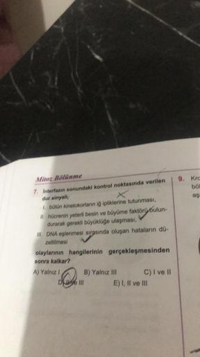 Mitoz Bölünme
7. Interfazın sonundaki kontrol noktasında verilen
dur sinyali,
X
1. bütün kinetokorların iğ ipliklerine tutunması,
II. hücrenin yeterli besin ve büyüme faktörü bulun-
durarak gerekli büyüklüğe ulaşması,
oluşan hataların dü-
III. DNA eşlenmes