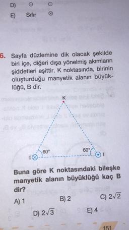 D)
E)
O
Sıfır
O
6. Sayfa düzlemine dik olacak şekilde
biri içe, diğeri dışa yönelmiş akımların
şiddetleri eşittir. K noktasında, birinin
oluşturduğu manyetik alanın büyük-
lüğü, B dir.
60°
K
Buna göre K noktasındaki bileşke
manyetik alanın büyüklüğü kaç B
dir?
A) 1
B) 2
60°
D) 2√3 (0
C) 2√2
SE) 46
151
