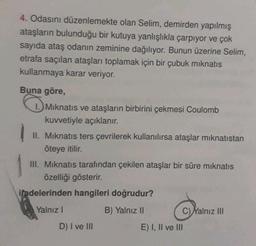 4. Odasını düzenlemekte olan Selim, demirden yapılmış
ataşların bulunduğu bir kutuya yanlışlıkla çarpıyor ve çok
sayıda ataş odanın zeminine dağılıyor. Bunun üzerine Selim,
etrafa saçılan ataşları toplamak için bir çubuk mıknatıs
kullanmaya karar veriyor.
Buna göre,
Mıknatıs ve ataşların birbirini çekmesi Coulomb
kuvvetiyle açıklanır.
II. Mıknatıs ters çevrilerek kullanılırsa ataşlar mıknatıstan
öteye itilir.
III. Mıknatıs tarafından çekilen ataşlar bir süre mıknatıs
özelliği gösterir.
ifadelerinden hangileri doğrudur?
Yalnız I
B) Yalnız II
D) I ve III
C)Yalnız III
E) I, II ve III