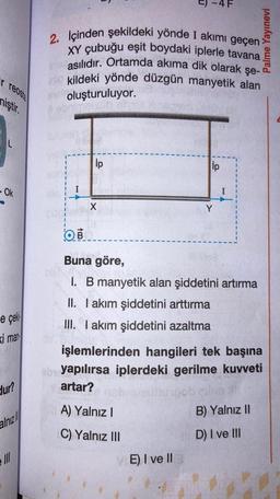 r reosta
miştir.
L
- Ok
e çek
i man
dur?
alnız
Ill
ip
2. Içinden şekildeki yönde I akımı geçen>
XY çubuğu eşit boydaki iplerle tavana
asılıdır. Ortamda akıma dik olarak şe-
die kildeki yönde düzgün manyetik alan
oluşturuluyor.
X
4 F
ip
OB
Buna göre,
I. B manyetik alan şiddetini artırma
II. I akım şiddetini arttırma
III. I akım şiddetini azaltma
A) Yalnız I
C) Yalnız III
E) I ve Il
işlemlerinden hangileri tek başına
eby yapılırsa iplerdeki gerilme kuvveti
artar?
Palme Yayınevi
obcilia
B) Yalnız II
D) I ve Ill