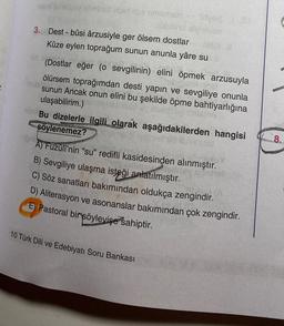 7
anüsür Woid lbs omsmah -
Chubbing alviziyan
3. Dest-bûsi ârzusiyle ger ölsem dostlar
Kûze eylen toprağum sunun anunla yâre su
deyis
(Dostlar eğer (o sevgilinin) elini öpmek arzusuyla
ölürsem toprağımdan desti yapın ve sevgiliye onunla
sunun Ancak onun elini bu şekilde öpme bahtiyarlığına
ulaşabilirim.)
por Bu dizelerle ilgili olarak aşağıdakilerden hangisi
söylenemez?
A) Fuzuli'nin "su" redifli kasidesinden alınmıştır.
B) Sevgiliye ulaşma isteği anlatılmıştır.
C) Söz sanatları bakımından oldukça zengindir.
D) Aliterasyon ve asonanslar bakımından çok zengindir.
E) Pastoral bir söyleyişe sahiptir.
10 Türk Dili ve Edebiyatı Soru Bankası
esse
8.