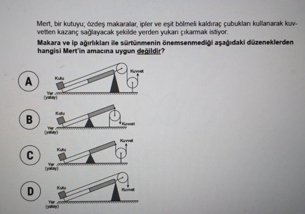 A
B
C
D
Mert, bir kutuyu; özdeş makaralar, ipler ve eşit bölmeli kaldıraç çubukları kullanarak kuv-
vetten kazanç sağlayacak şekilde yerden yukarı çıkarmak istiyor.
Makara ve ip ağırlıkları ile sürtünmenin önemsenmediği aşağıdaki düzeneklerden
hangisi Mert