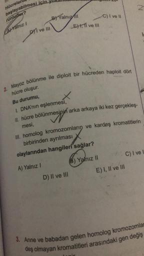 Hücreler
başlayabilmesi için
runludur?
AYalnız I
DI ve III
B) Yalnız All
X
2. Mayoz bölünme ile diploit bir hücreden haploit dört
hücre oluşur.
Bu durumu,
I. DNA'nın eşlenmesi,
ETI ve III
D) II ve III
C) I ve II
II. hücre bölünmesinin arka arkaya iki kez g