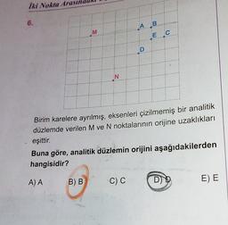 İki Nokta Arasın
6.
A) A
M
B) B
N
A B
Birim karelere ayrılmış, eksenleri çizilmemiş bir analitik
düzlemde verilen M ve N noktalarının orijine uzaklıkları
eşittir.
Buna göre, analitik düzlemin orijini aşağıdakilerden
hangisidir?
C) C
D
E C
D) D
E) E